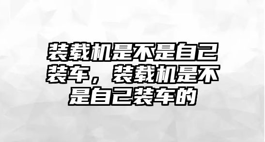 裝載機是不是自己裝車，裝載機是不是自己裝車的