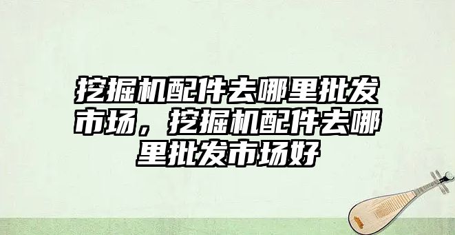 挖掘機配件去哪里批發(fā)市場，挖掘機配件去哪里批發(fā)市場好