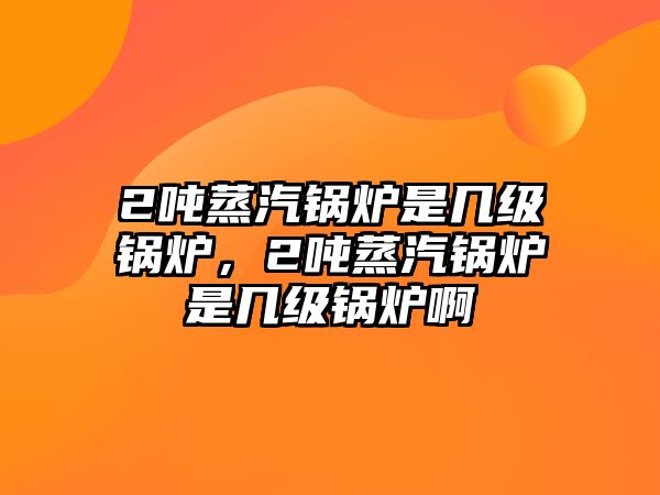 2噸蒸汽鍋爐是幾級(jí)鍋爐，2噸蒸汽鍋爐是幾級(jí)鍋爐啊