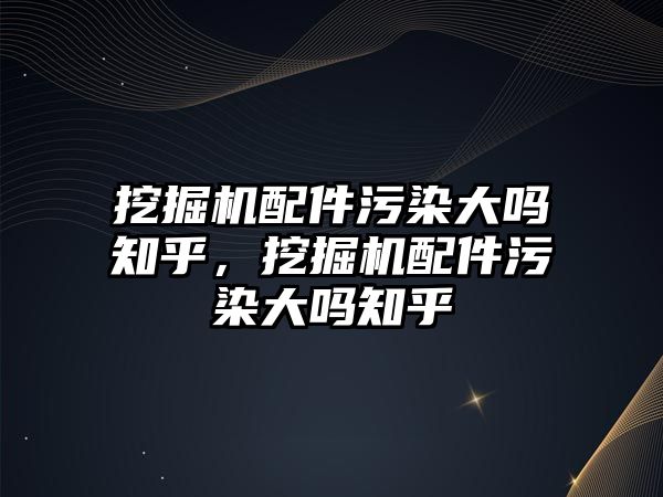 挖掘機配件污染大嗎知乎，挖掘機配件污染大嗎知乎