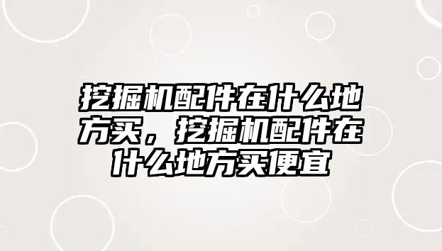 挖掘機配件在什么地方買，挖掘機配件在什么地方買便宜