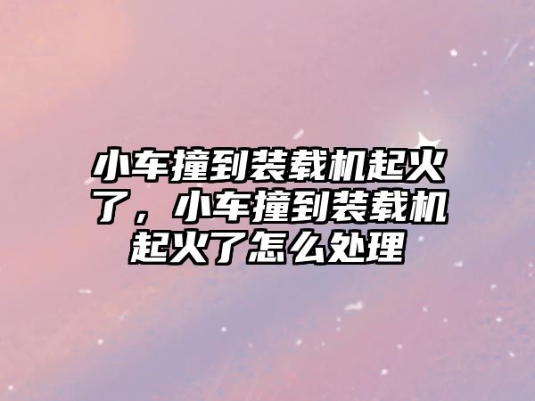 小車撞到裝載機起火了，小車撞到裝載機起火了怎么處理