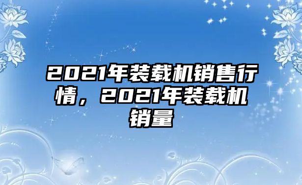 2021年裝載機銷售行情，2021年裝載機銷量