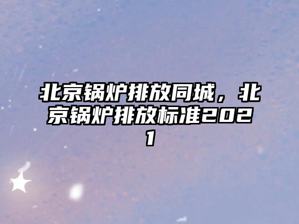 北京鍋爐排放同城，北京鍋爐排放標(biāo)準(zhǔn)2021