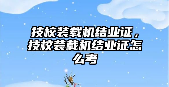 技校裝載機結(jié)業(yè)證，技校裝載機結(jié)業(yè)證怎么考