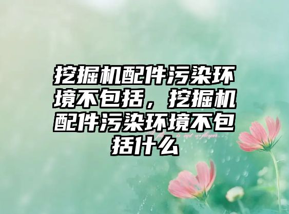 挖掘機配件污染環(huán)境不包括，挖掘機配件污染環(huán)境不包括什么