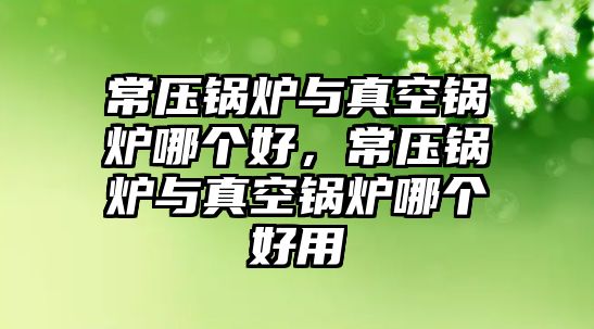 常壓鍋爐與真空鍋爐哪個好，常壓鍋爐與真空鍋爐哪個好用