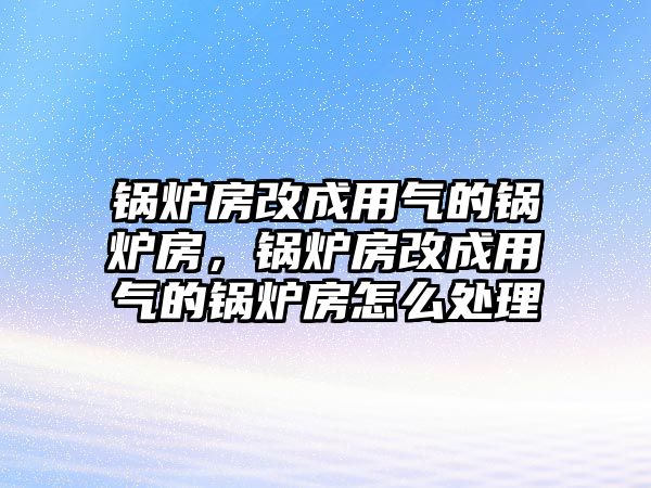 鍋爐房改成用氣的鍋爐房，鍋爐房改成用氣的鍋爐房怎么處理