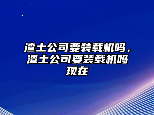 渣土公司要裝載機嗎，渣土公司要裝載機嗎現(xiàn)在