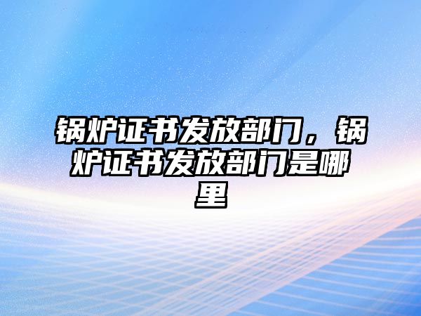 鍋爐證書發(fā)放部門，鍋爐證書發(fā)放部門是哪里