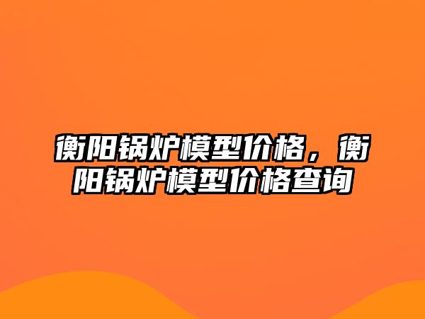 衡陽鍋爐模型價格，衡陽鍋爐模型價格查詢