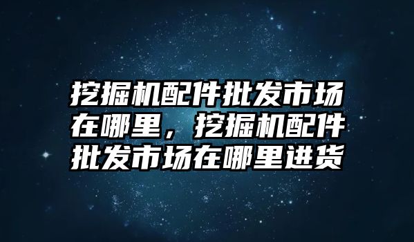 挖掘機(jī)配件批發(fā)市場在哪里，挖掘機(jī)配件批發(fā)市場在哪里進(jìn)貨