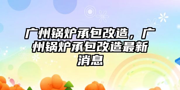 廣州鍋爐承包改造，廣州鍋爐承包改造最新消息