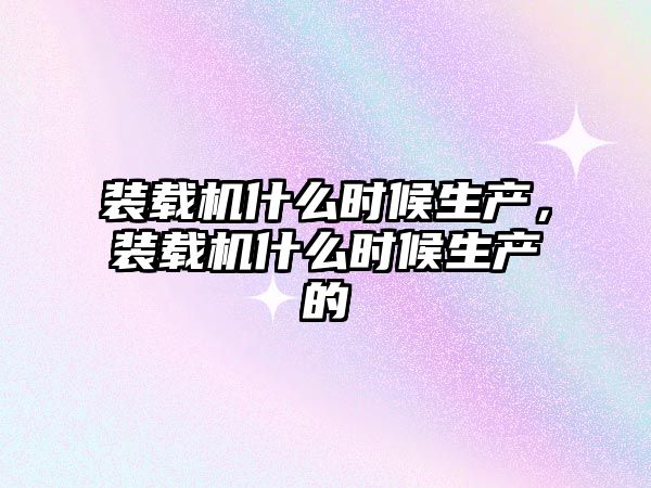 裝載機什么時候生產(chǎn)，裝載機什么時候生產(chǎn)的