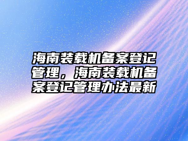 海南裝載機(jī)備案登記管理，海南裝載機(jī)備案登記管理辦法最新