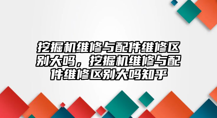 挖掘機(jī)維修與配件維修區(qū)別大嗎，挖掘機(jī)維修與配件維修區(qū)別大嗎知乎