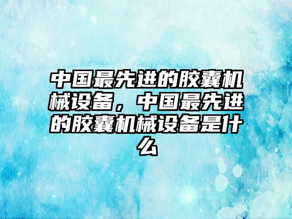 中國最先進(jìn)的膠囊機(jī)械設(shè)備，中國最先進(jìn)的膠囊機(jī)械設(shè)備是什么