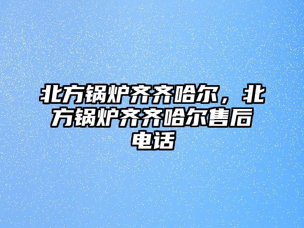 北方鍋爐齊齊哈爾，北方鍋爐齊齊哈爾售后電話