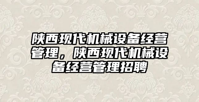 陜西現(xiàn)代機(jī)械設(shè)備經(jīng)營管理，陜西現(xiàn)代機(jī)械設(shè)備經(jīng)營管理招聘