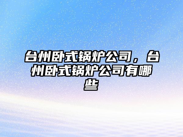 臺州臥式鍋爐公司，臺州臥式鍋爐公司有哪些