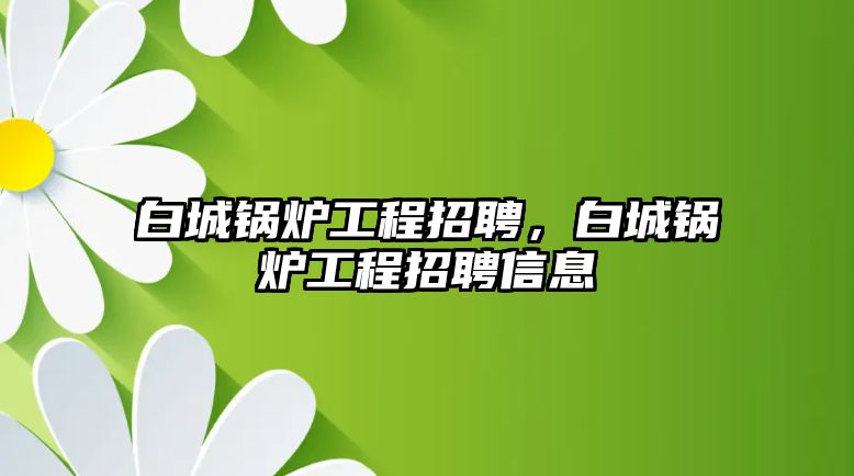 白城鍋爐工程招聘，白城鍋爐工程招聘信息