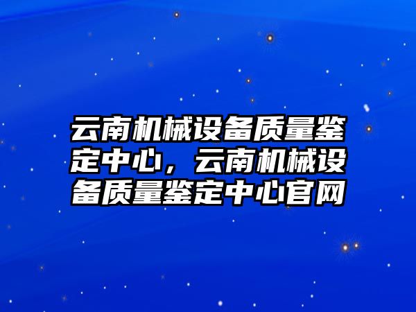 云南機(jī)械設(shè)備質(zhì)量鑒定中心，云南機(jī)械設(shè)備質(zhì)量鑒定中心官網(wǎng)