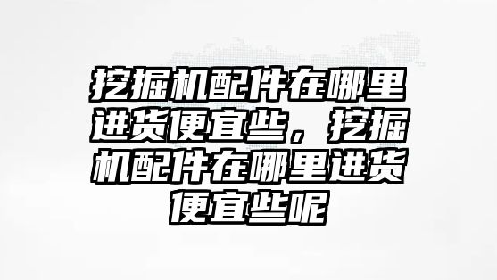 挖掘機(jī)配件在哪里進(jìn)貨便宜些，挖掘機(jī)配件在哪里進(jìn)貨便宜些呢