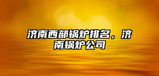 濟南西部鍋爐排名，濟南鍋爐公司