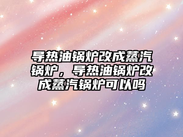 導熱油鍋爐改成蒸汽鍋爐，導熱油鍋爐改成蒸汽鍋爐可以嗎