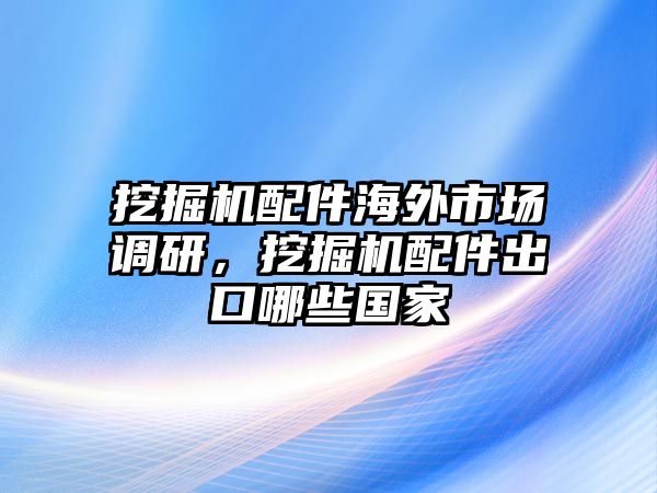 挖掘機(jī)配件海外市場(chǎng)調(diào)研，挖掘機(jī)配件出口哪些國(guó)家