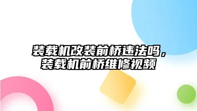 裝載機改裝前橋違法嗎，裝載機前橋維修視頻