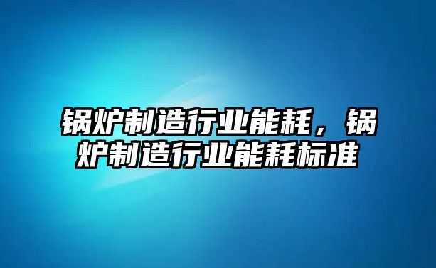 鍋爐制造行業(yè)能耗，鍋爐制造行業(yè)能耗標(biāo)準(zhǔn)