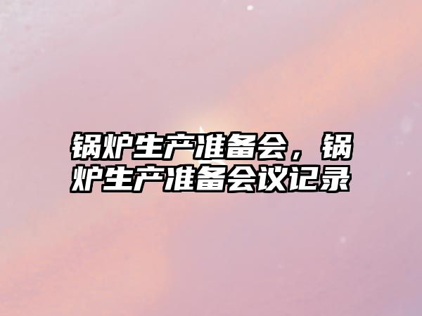 鍋爐生產(chǎn)準(zhǔn)備會，鍋爐生產(chǎn)準(zhǔn)備會議記錄