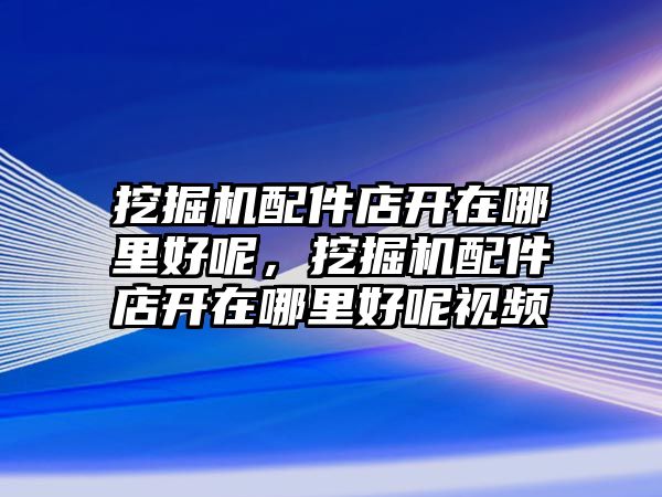 挖掘機(jī)配件店開在哪里好呢，挖掘機(jī)配件店開在哪里好呢視頻