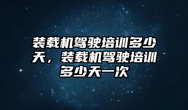 裝載機駕駛培訓多少天，裝載機駕駛培訓多少天一次