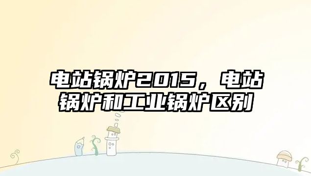 電站鍋爐2015，電站鍋爐和工業(yè)鍋爐區(qū)別