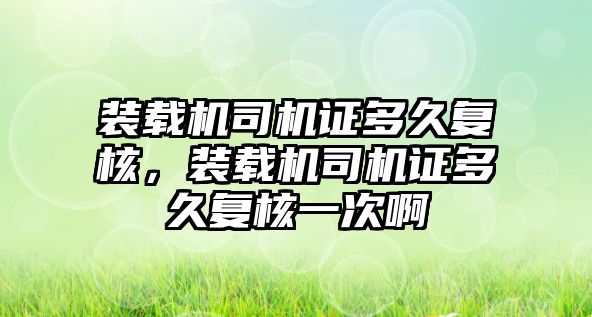 裝載機司機證多久復(fù)核，裝載機司機證多久復(fù)核一次啊