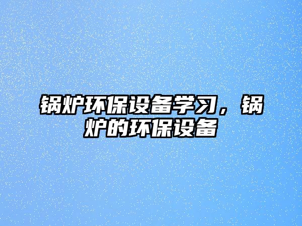 鍋爐環(huán)保設備學習，鍋爐的環(huán)保設備