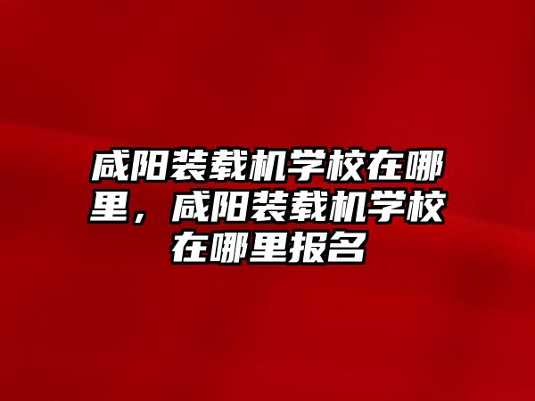 咸陽(yáng)裝載機(jī)學(xué)校在哪里，咸陽(yáng)裝載機(jī)學(xué)校在哪里報(bào)名