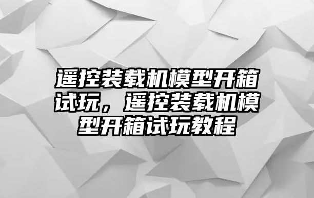 遙控裝載機(jī)模型開箱試玩，遙控裝載機(jī)模型開箱試玩教程