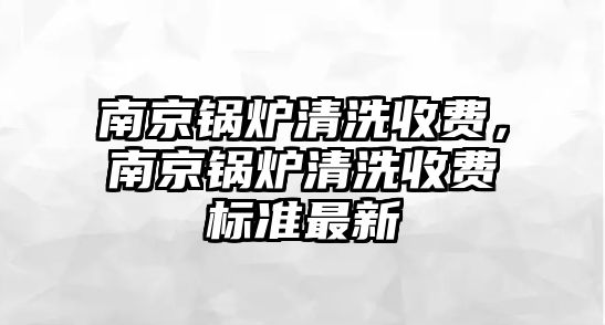 南京鍋爐清洗收費(fèi)，南京鍋爐清洗收費(fèi)標(biāo)準(zhǔn)最新