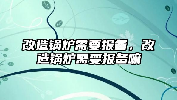 改造鍋爐需要報備，改造鍋爐需要報備嘛