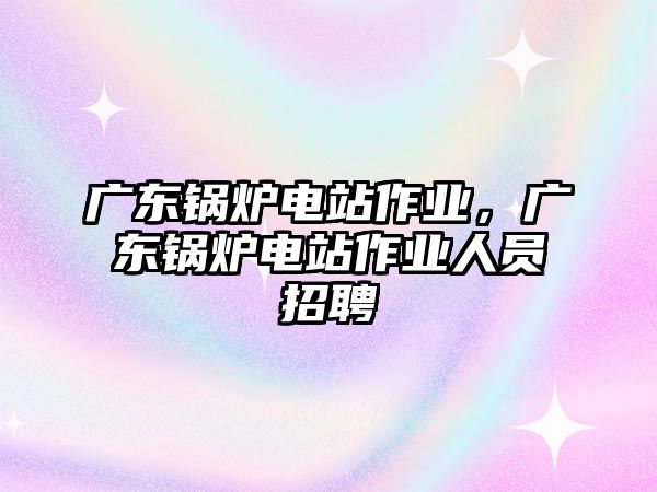 廣東鍋爐電站作業(yè)，廣東鍋爐電站作業(yè)人員招聘