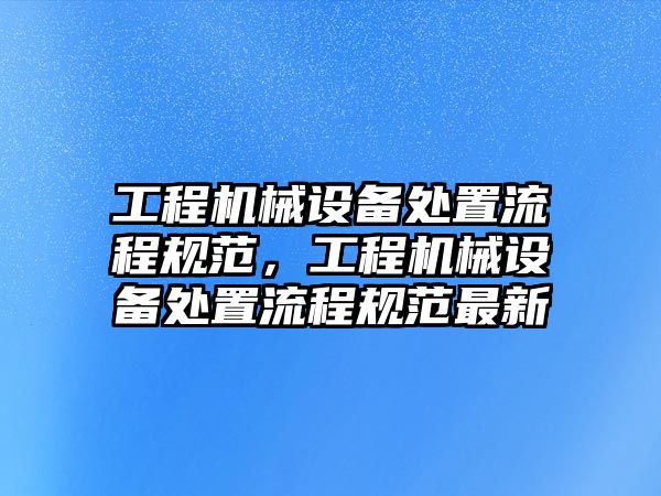 工程機械設(shè)備處置流程規(guī)范，工程機械設(shè)備處置流程規(guī)范最新