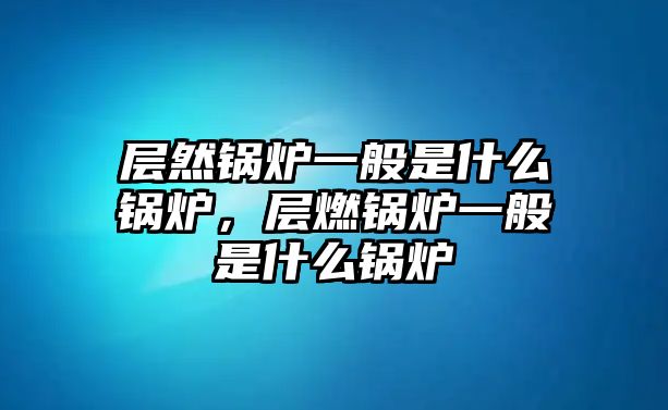 層然鍋爐一般是什么鍋爐，層燃鍋爐一般是什么鍋爐