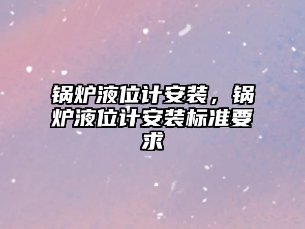 鍋爐液位計安裝，鍋爐液位計安裝標準要求