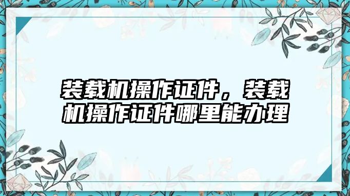 裝載機(jī)操作證件，裝載機(jī)操作證件哪里能辦理