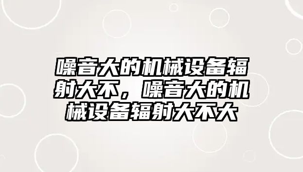 噪音大的機(jī)械設(shè)備輻射大不，噪音大的機(jī)械設(shè)備輻射大不大