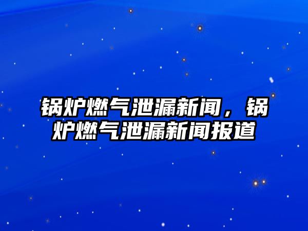 鍋爐燃氣泄漏新聞，鍋爐燃氣泄漏新聞報道