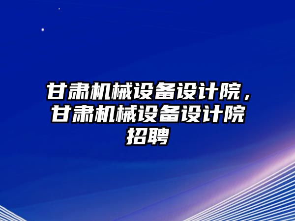 甘肅機(jī)械設(shè)備設(shè)計院，甘肅機(jī)械設(shè)備設(shè)計院招聘